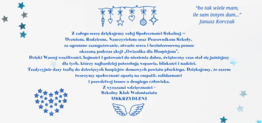 Na niebieskim tle z gwiazdkami i świątecznymi ozdobnikami znajduje się tekst podziękowania za udział w akcji charytatywnej na rzecz hospicjum następującej treści: „Z całego serca dziękujemy całej Społeczności Szkolnej — Uczniom, Rodzicom, Nauczycielom oraz Pracownikom Szkoły, za ogromne zaangażowanie, otwarte serca i bezinteresowną pomoc okazaną podczas akcji „Gwiazdka dla Hospicjum”. Dzięki Waszej wrażliwości, hojności i gotowości do niesienia dobra, świąteczny czas stał się jaśniejszy dla tych, którzy najbardziej potrzebują wsparcia, bliskości i nadziei. Tradycyjnie dary trafią do dziecięcych hospicjów domowych powiatu płockiego. Dziękujemy, że razem tworzymy społeczność opartą na empatii, solidarności i prawdziwej trosce o drugiego człowieka. Z wyrazami wdzięczności – Szkolny Klub Wolontariatu Uskrzydleni.” Na stronie znajduje się cytat Janusza Korczaka: „bo tak wiele mam, ile sam innym dam”