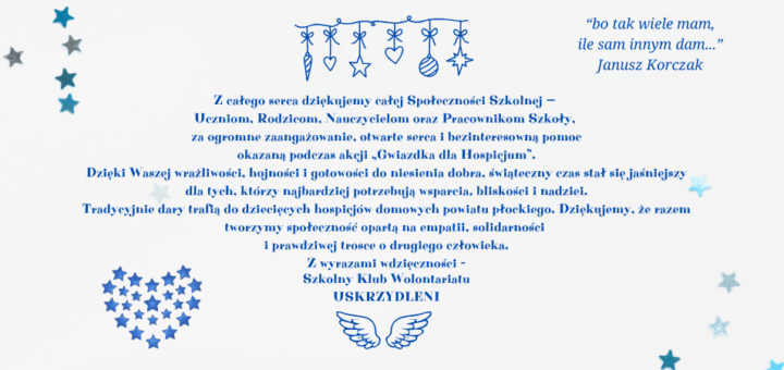 Na niebieskim tle z gwiazdkami i świątecznymi ozdobnikami znajduje się tekst podziękowania za udział w akcji charytatywnej na rzecz hospicjum następującej treści: „Z całego serca dziękujemy całej Społeczności Szkolnej — Uczniom, Rodzicom, Nauczycielom oraz Pracownikom Szkoły, za ogromne zaangażowanie, otwarte serca i bezinteresowną pomoc okazaną podczas akcji „Gwiazdka dla Hospicjum”. Dzięki Waszej wrażliwości, hojności i gotowości do niesienia dobra, świąteczny czas stał się jaśniejszy dla tych, którzy najbardziej potrzebują wsparcia, bliskości i nadziei. Tradycyjnie dary trafią do dziecięcych hospicjów domowych powiatu płockiego. Dziękujemy, że razem tworzymy społeczność opartą na empatii, solidarności i prawdziwej trosce o drugiego człowieka. Z wyrazami wdzięczności – Szkolny Klub Wolontariatu Uskrzydleni.” Na stronie znajduje się cytat Janusza Korczaka: „bo tak wiele mam, ile sam innym dam”