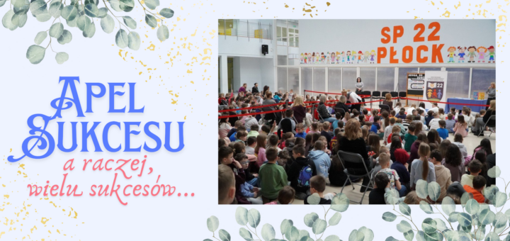 Na jasnym tle znajduje się zdjęcie przestronnej sali, w której zgromadzoych jest wiele klas i nauczycieli. W tle: stół z granatowym obrusem, baner z logo szkoły oraz tablica z dekoracją o sukcesie, a także duży pomarańczowy napis na ścianie: "SP 22 W PŁOCKU", po obu stronach kolorowe ilustracje dzieci. Zdjęcie ozdobione jest ilustracjami zielonych gałązek oliwnych. Po lewej stronie niebieski napis "Apel Sukcesu", a pod spodem różowy napis "a raczej, wielu sukcesów..."